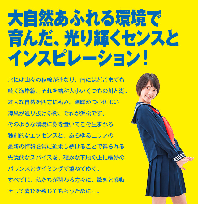 大自然あふれる環境で育んだ、光り輝くセンスとインスピレーション！北には山々の稜線が連なり、南にはどこまでも
続く海岸線、それを結ぶ大小いくつもの川と湖。雄大な自然を四方に臨み、温暖かつ心地よい海風が通り抜ける街、それが浜松です。そのような環境に身を置いてこそ生まれる独創的なエッセンスと、あらゆるエリアの最新の情報を常に追求し続けることで得られる先鋭的なスパイスを、確かな下地の上に絶妙のバランスとタイミングで重ねてゆく。すべては、私たちが関わる方々に、驚きと感動そして喜びを感じてもらうために…。