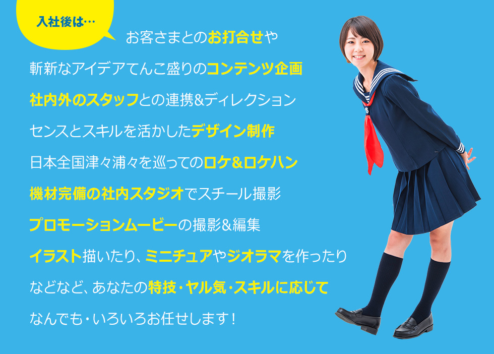 入社後は…お客さまとのお打合せや斬新なアイデアてんこ盛りのコンテンツ企画社内外のスタッフとの連携&ディレクションセンスとスキルを活かしたデザイン制作日本全国津々浦々を巡ってのロケ&ロケハン機材完備の社内スタジオでスチール撮影プロモーションムービーの撮影&編集イラスト描いたり、ミニチュアやジオラマを作ったりなどなど、あなたの特技・ヤル気・スキルに応じてなんでも・いろいろお任せします！