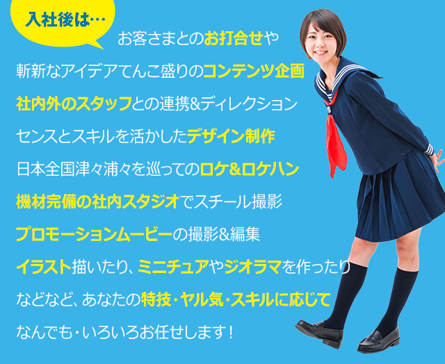 入社後は…お客さまとのお打合せや斬新なアイデアてんこ盛りのコンテンツ企画社内外のスタッフとの連携&ディレクションセンスとスキルを活かしたデザイン制作日本全国津々浦々を巡ってのロケ&ロケハン機材完備の社内スタジオでスチール撮影プロモーションムービーの撮影&編集イラスト描いたり、ミニチュアやジオラマを作ったりなどなど、あなたの特技・ヤル気・スキルに応じてなんでも・いろいろお任せします！